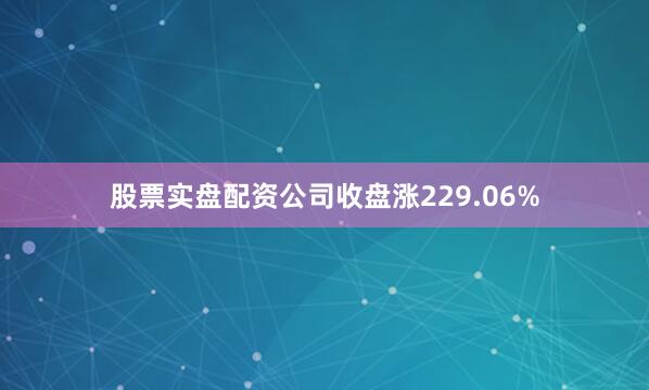 股票实盘配资公司收盘涨229.06%