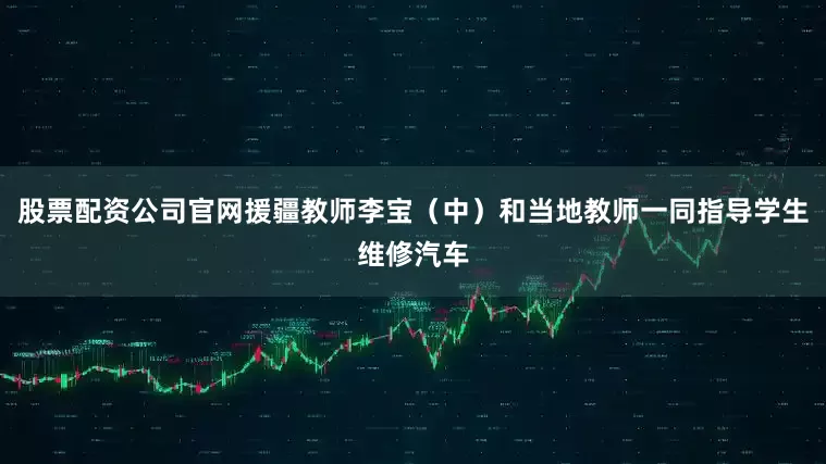 股票配资公司官网援疆教师李宝（中）和当地教师一同指导学生维修汽车