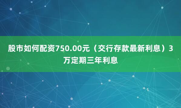 股市如何配资750.00元（交行存款最新利息）3万定期三年利息