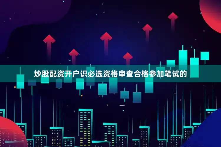 炒股配资开户识必选资格审查合格参加笔试的