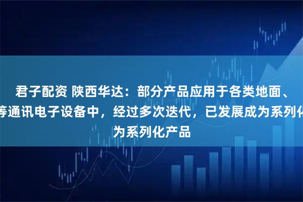 君子配资 陕西华达：部分产品应用于各类地面、卫星等通讯电子设备中，经过多次迭代，已发展成为系列化产品