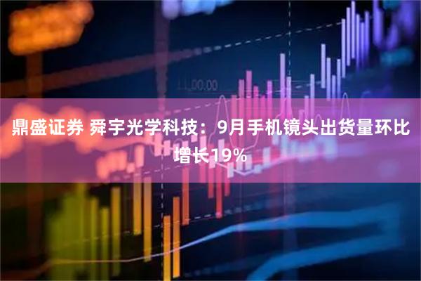 鼎盛证券 舜宇光学科技：9月手机镜头出货量环比增长19%