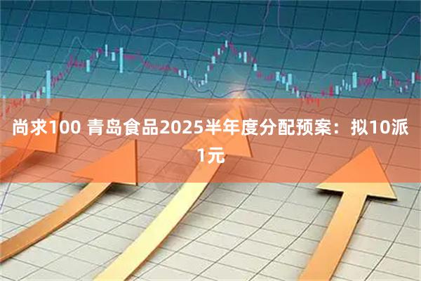尚求100 青岛食品2025半年度分配预案：拟10派1元