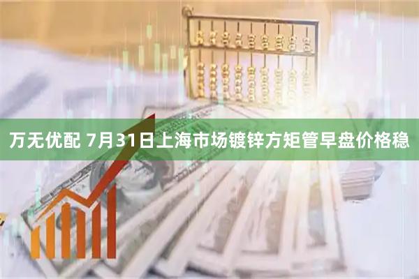 万无优配 7月31日上海市场镀锌方矩管早盘价格稳