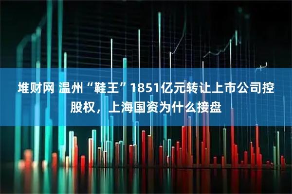 堆财网 温州“鞋王”1851亿元转让上市公司控股权，上海国资为什么接盘