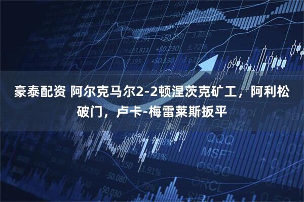 豪泰配资 阿尔克马尔2-2顿涅茨克矿工，阿利松破门，卢卡-梅雷莱斯扳平