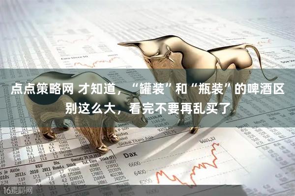 点点策略网 才知道，“罐装”和“瓶装”的啤酒区别这么大，看完不要再乱买了