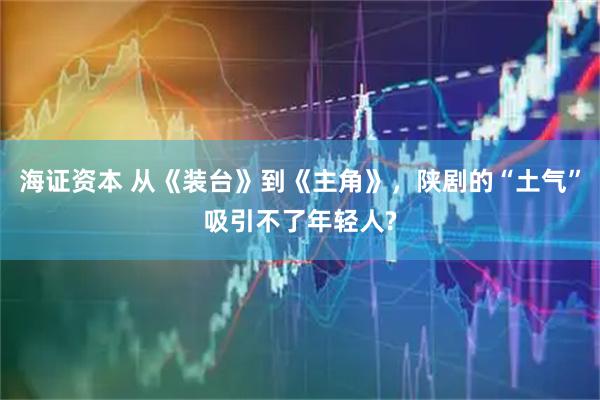 海证资本 从《装台》到《主角》，陕剧的“土气”吸引不了年轻人?