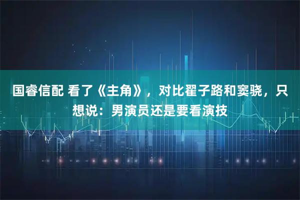 国睿信配 看了《主角》，对比翟子路和窦骁，只想说：男演员还是要看演技