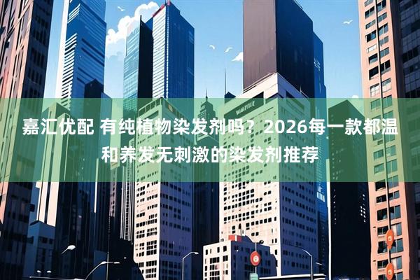 嘉汇优配 有纯植物染发剂吗？2026每一款都温和养发无刺激的染发剂推荐