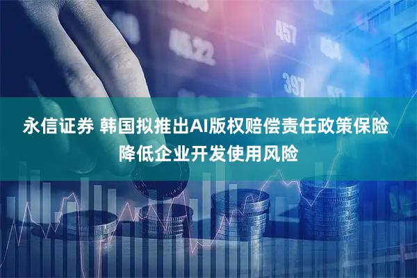 永信证券 韩国拟推出AI版权赔偿责任政策保险 降低企业开发使用风险