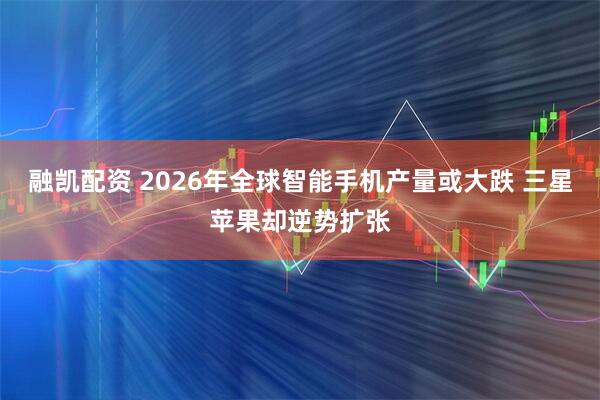 融凯配资 2026年全球智能手机产量或大跌 三星苹果却逆势扩张