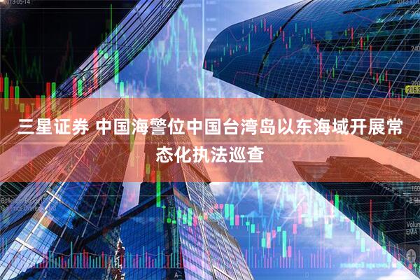 三星证券 中国海警位中国台湾岛以东海域开展常态化执法巡查