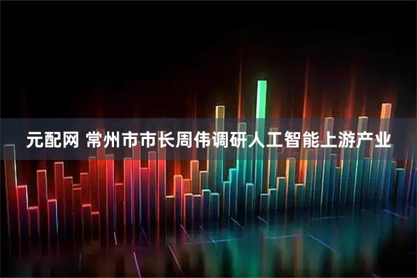 元配网 常州市市长周伟调研人工智能上游产业