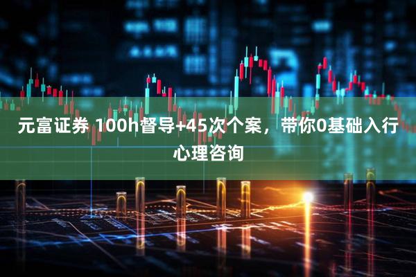 元富证券 100h督导+45次个案，带你0基础入行心理咨询