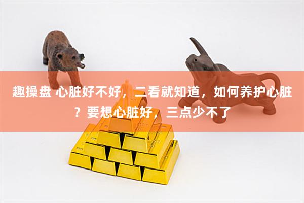 趣操盘 心脏好不好，二看就知道，如何养护心脏？要想心脏好，三点少不了