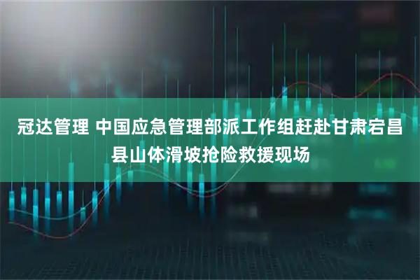 冠达管理 中国应急管理部派工作组赶赴甘肃宕昌县山体滑坡抢险救援现场